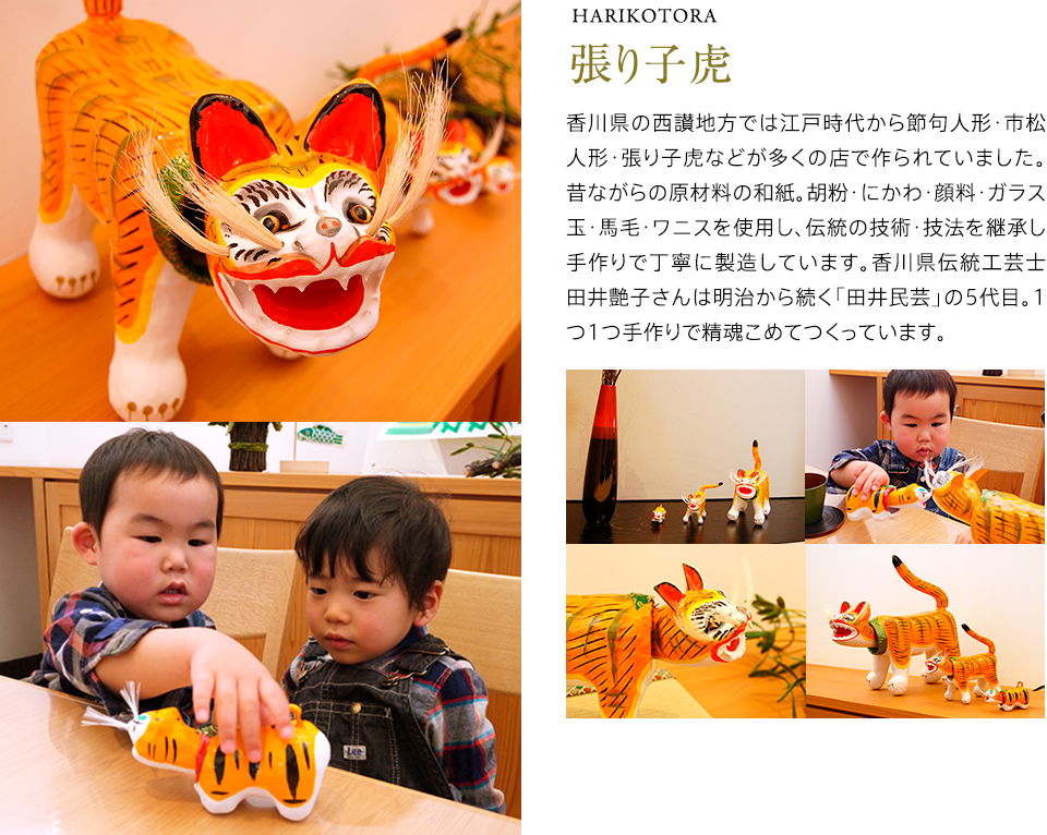 張り子虎 香川県の西讃地方では江戸時代から節句人形・市松人形・張り子虎などが多くの店で作られていました。昔ながらの原材料の和紙。胡粉・にかわ・顔料・ガラス玉・馬毛・ワニスを使用し、伝統の技術・技法を継承し手作りで丁寧に製造しています。香川県伝統工芸士田井艶子さんは明治から続く「田井民芸」の5代目。1つ1つ手作りで精魂こめてつくっています。