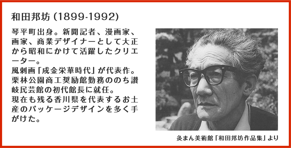和田邦坊(1899-1992):琴平町出身。新聞記者、漫画家、画家、商業デザイナーとして大正から昭和にかけて活躍したクリエーター。風刺画「成金栄華時代」が代表作。栗林公園商工奨励館勤務ののち讃岐民芸館の初代館長に就任。現在も残る香川県を代表するお土産のパッケージデザインを多く手がけた。