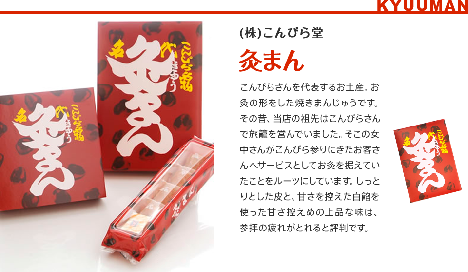 (株)こんぴら堂　灸まん/こんぴらさんを代表するお土産。お灸の形をした焼きまんじゅうです。その昔、当店の祖先はこんぴらさんで旅籠を営んでいました。そこの女中さんがこんぴら参りにきたお客さんへサービスとしてお灸を据えていたことをルーツにしています。しっとりとした皮と、甘さを控えた白餡を使った甘さ控えめの上品な味は、参拝の疲れがとれると評判です。 